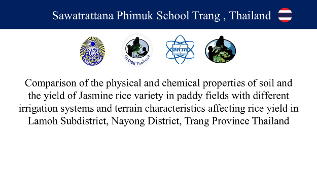 Research Title:	Comparison of the physical and chemical properties of soil and the yield of Jasmine rice variety in paddy fields with different irrigation systems and terrain characteristics affecting rice yield in Lamoh Subdistrict, Nayong District, Trang Province Researchers:	Miss Natnicha Srisawang, Miss Mathurada Wunkit, and Miss Onuma Muangpoon, Grade 10 students Advisors:	Mrs. Karnrawee Churat and Mr. Weerawit Anuntanasin School:	Sawaratana Phimuk School, Nayong District, Trang Province Scientist:	Mr. Tullawat Ketvaraporn, Chiang Mai University